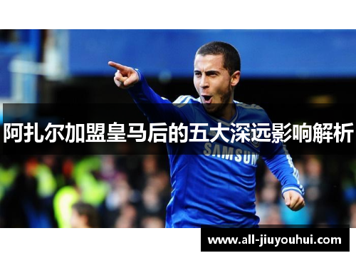 阿扎尔加盟皇马后的五大深远影响解析 阿扎尔加盟皇马后的五大深远影响解析
