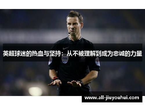英超球迷的热血与坚持:从不被理解到成为忠诚的力量 英超球迷的热血与坚持:从不被理解到成为忠诚的力量