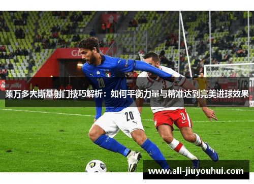 莱万多夫斯基射门技巧解析：如何平衡力量与精准达到完美进球效果