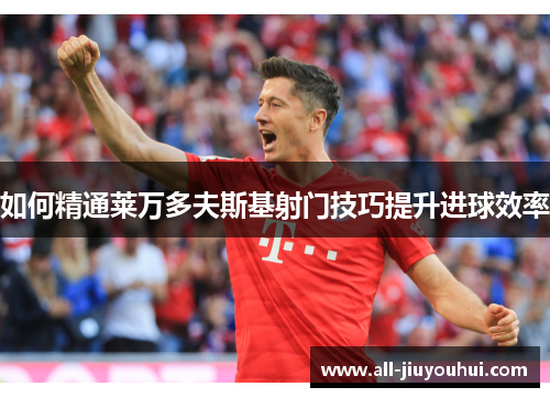 如何精通莱万多夫斯基射门技巧提升进球效率 如何精通莱万多夫斯基射门技巧提升进球效率