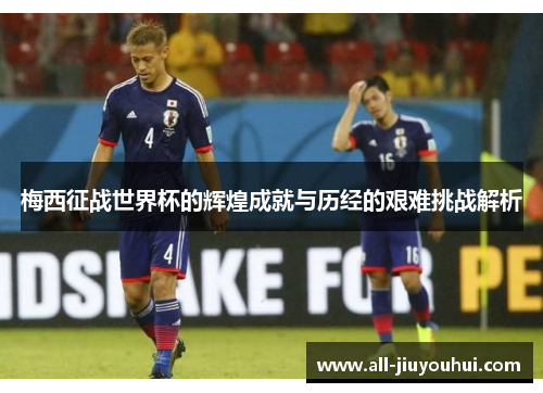 梅西征战世界杯的辉煌成就与历经的艰难挑战解析
