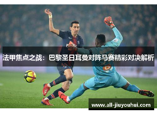 法甲焦点之战：巴黎圣日耳曼对阵马赛精彩对决解析