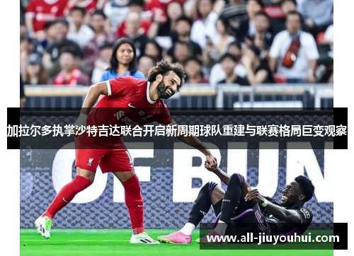加拉尔多执掌沙特吉达联合开启新周期球队重建与联赛格局巨变观察