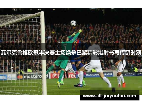 菲尔克鲁格欧冠半决赛主场绝杀巴黎精彩爆射书写传奇时刻
