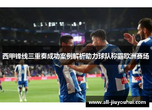 西甲锋线三重奏成功案例解析助力球队称霸欧洲赛场
