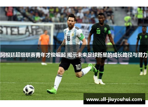 阿根廷超级联赛青年才俊崛起 揭示未来足球新星的成长路径与潜力 阿根廷超级联赛青年才俊崛起 揭示未来足球新星的成长路径与潜力